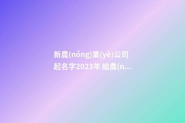 新農(nóng)業(yè)公司起名字2023年 給農(nóng)業(yè)公司起名字-第1張-公司起名-玄機(jī)派